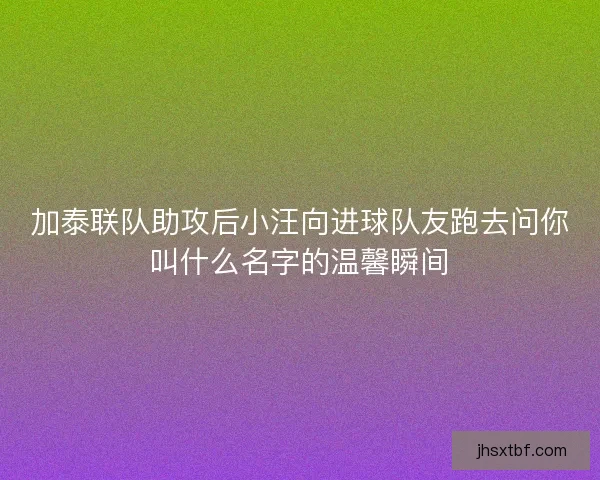 加泰联队助攻后小汪向进球队友跑去问你叫什么名字的温馨瞬间