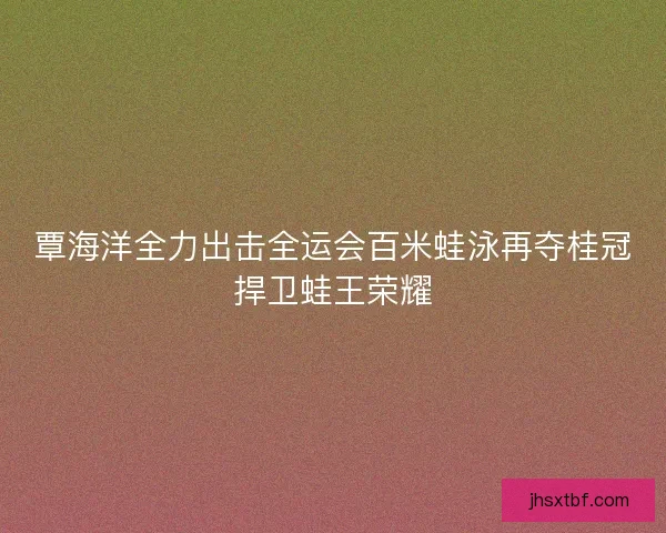覃海洋全力出击全运会百米蛙泳再夺桂冠捍卫蛙王荣耀