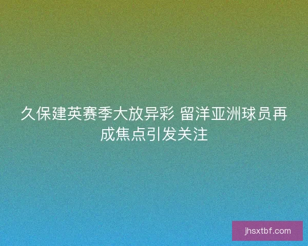 久保建英赛季大放异彩 留洋亚洲球员再成焦点引发关注