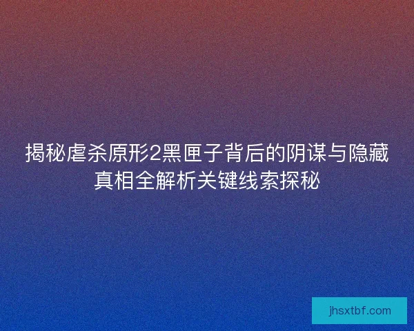 揭秘虐杀原形2黑匣子背后的阴谋与隐藏真相全解析关键线索探秘