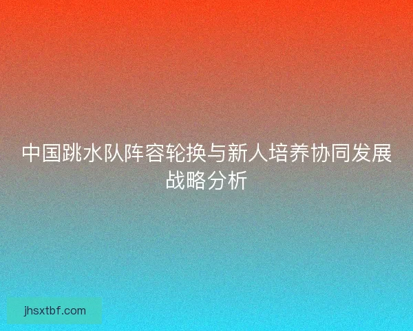 中国跳水队阵容轮换与新人培养协同发展战略分析
