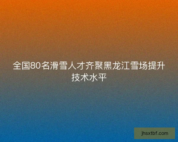 全国80名滑雪人才齐聚黑龙江雪场提升技术水平