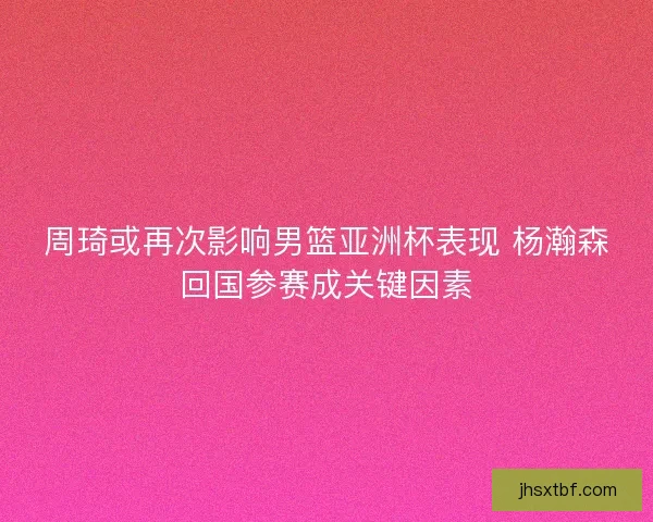 周琦或再次影响男篮亚洲杯表现 杨瀚森回国参赛成关键因素