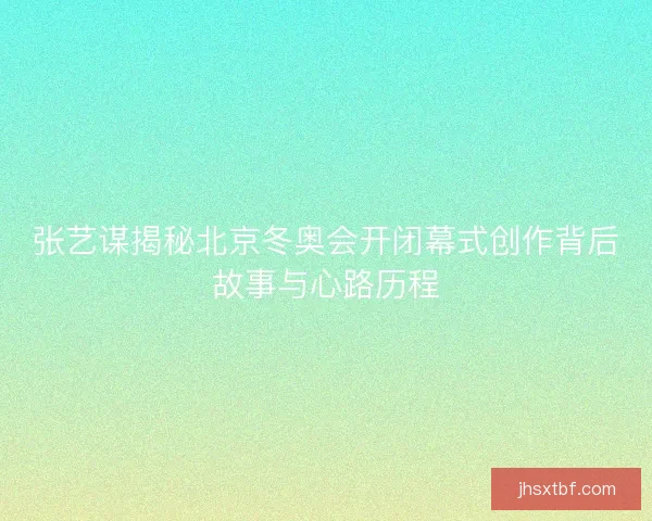 张艺谋揭秘北京冬奥会开闭幕式创作背后故事与心路历程