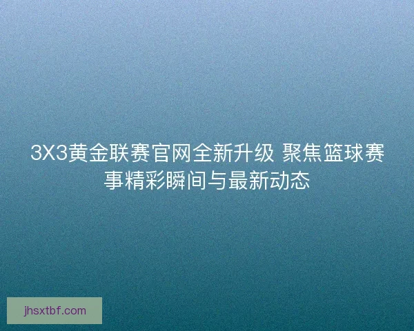 3X3黄金联赛官网全新升级 聚焦篮球赛事精彩瞬间与最新动态