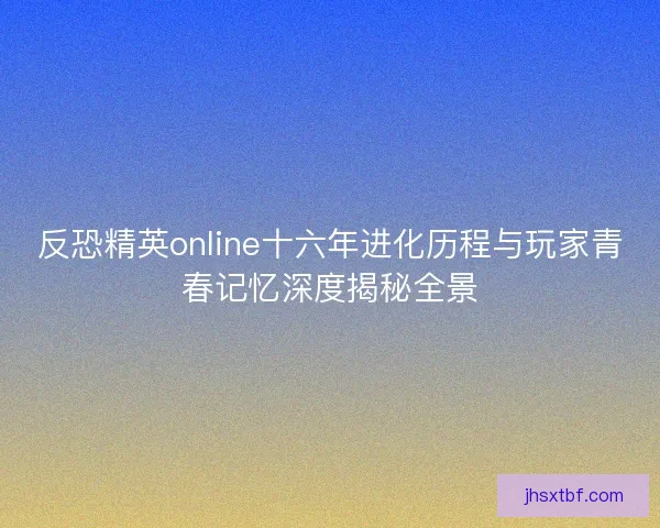 反恐精英online十六年进化历程与玩家青春记忆深度揭秘全景