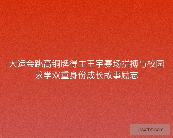大运会跳高铜牌得主王宇赛场拼搏与校园求学双重身份成长故事励志