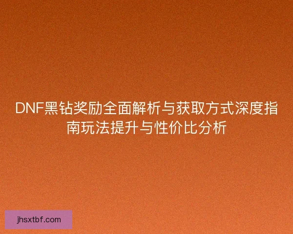 DNF黑钻奖励全面解析与获取方式深度指南玩法提升与性价比分析