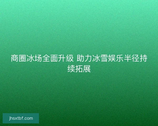 商圈冰场全面升级 助力冰雪娱乐半径持续拓展
