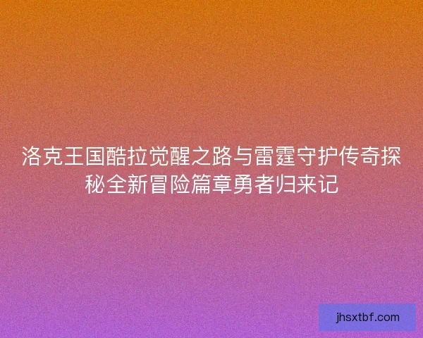 洛克王国酷拉觉醒之路与雷霆守护传奇探秘全新冒险篇章勇者归来记