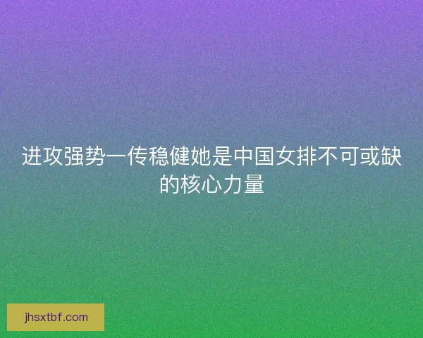 进攻强势一传稳健她是中国女排不可或缺的核心力量