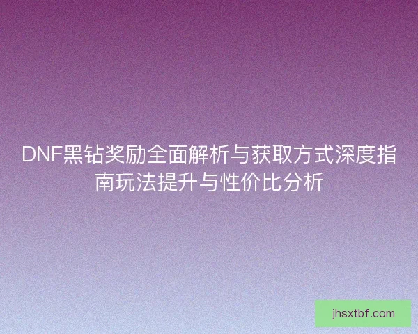 DNF黑钻奖励全面解析与获取方式深度指南玩法提升与性价比分析