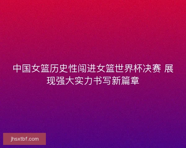中国女篮历史性闯进女篮世界杯决赛 展现强大实力书写新篇章