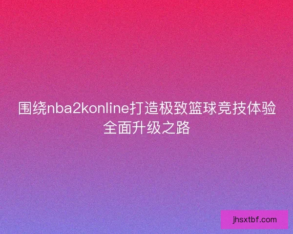 围绕nba2konline打造极致篮球竞技体验全面升级之路