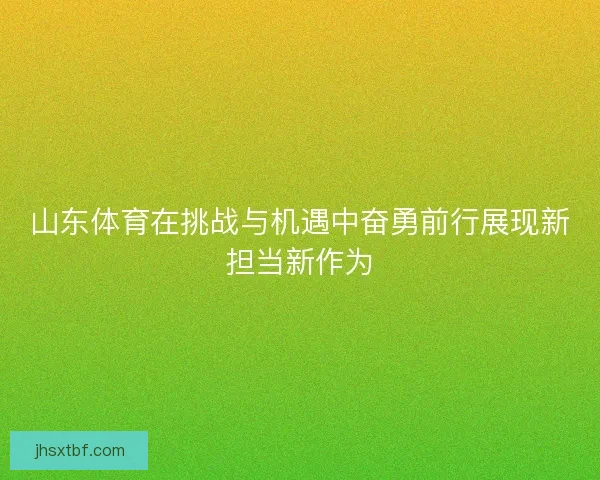 山东体育在挑战与机遇中奋勇前行展现新担当新作为