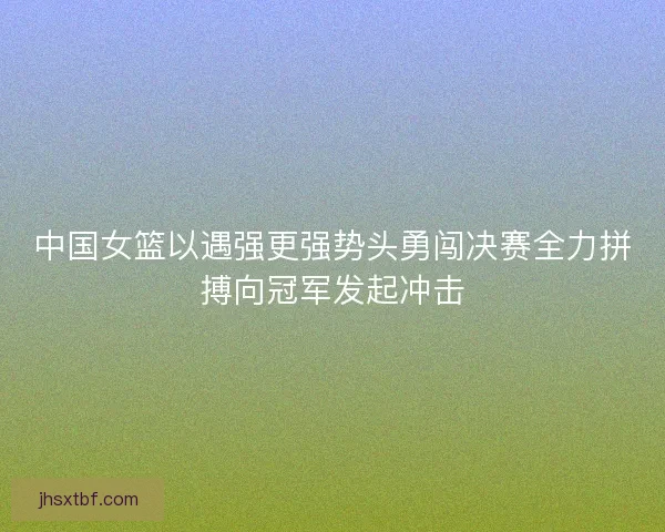 中国女篮以遇强更强势头勇闯决赛全力拼搏向冠军发起冲击