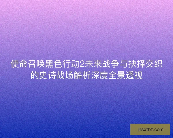 使命召唤黑色行动2未来战争与抉择交织的史诗战场解析深度全景透视
