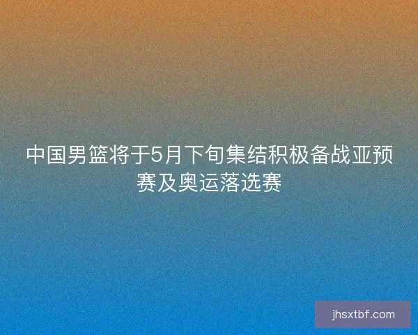 中国男篮将于5月下旬集结积极备战亚预赛及奥运落选赛