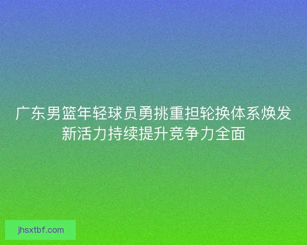 广东男篮年轻球员勇挑重担轮换体系焕发新活力持续提升竞争力全面