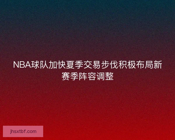 NBA球队加快夏季交易步伐积极布局新赛季阵容调整