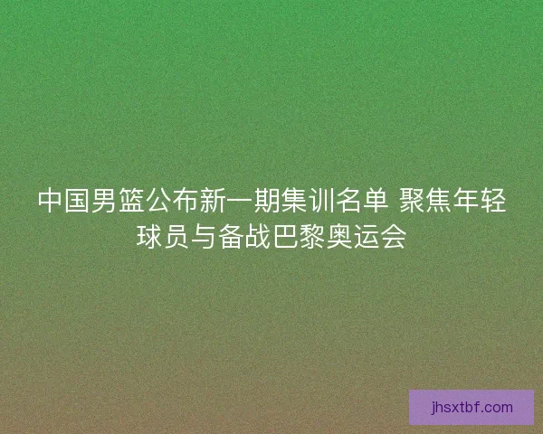 中国男篮公布新一期集训名单 聚焦年轻球员与备战巴黎奥运会